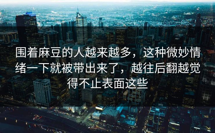围着麻豆的人越来越多,这种微妙情绪一下就被带出来了,越往后翻越觉得不止表面这些