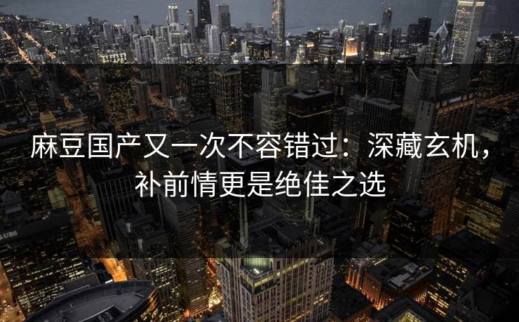 麻豆国产又一次不容错过：深藏玄机，补前情更是绝佳之选