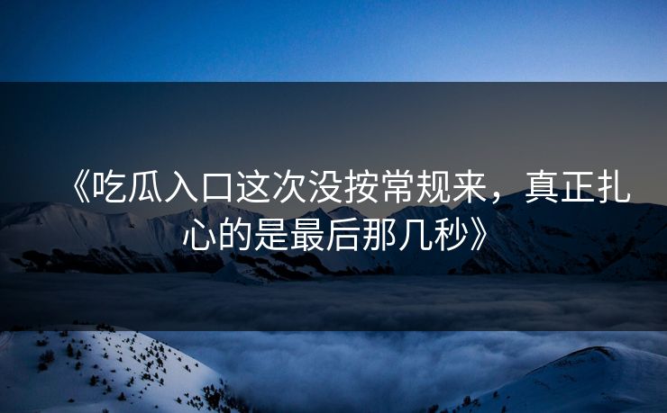 《吃瓜入口这次没按常规来,真正扎心的是最后那几秒》