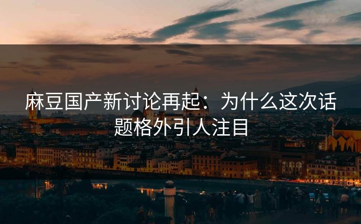 麻豆国产新讨论再起：为什么这次话题格外引人注目