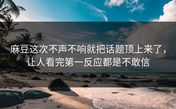 麻豆这次不声不响就把话题顶上来了，让人看完第一反应都是不敢信