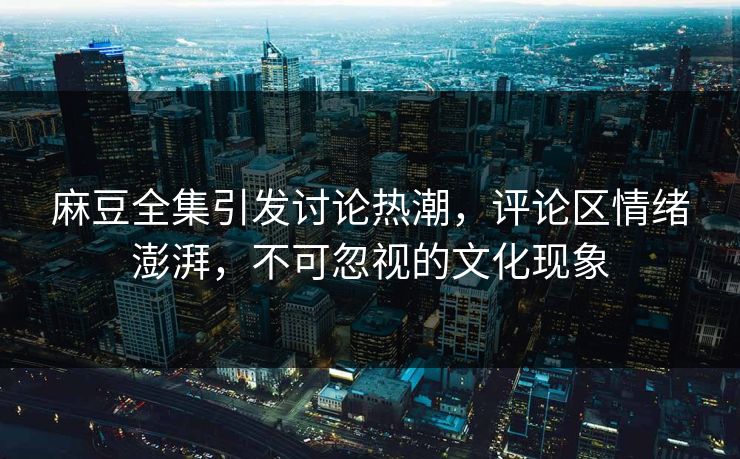 麻豆全集引发讨论热潮，评论区情绪澎湃，不可忽视的文化现象