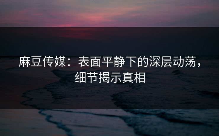 麻豆传媒：表面平静下的深层动荡，细节揭示真相