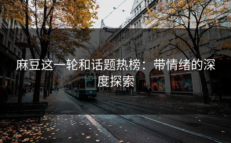 麻豆这一轮和话题热榜：带情绪的深度探索