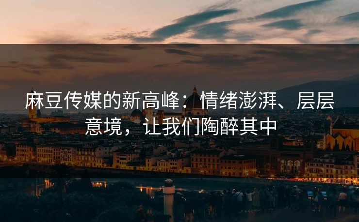 麻豆传媒的新高峰：情绪澎湃、层层意境，让我们陶醉其中