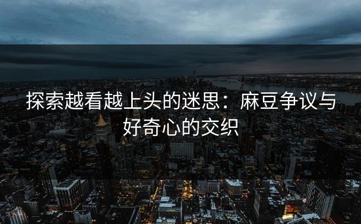 探索越看越上头的迷思：麻豆争议与好奇心的交织