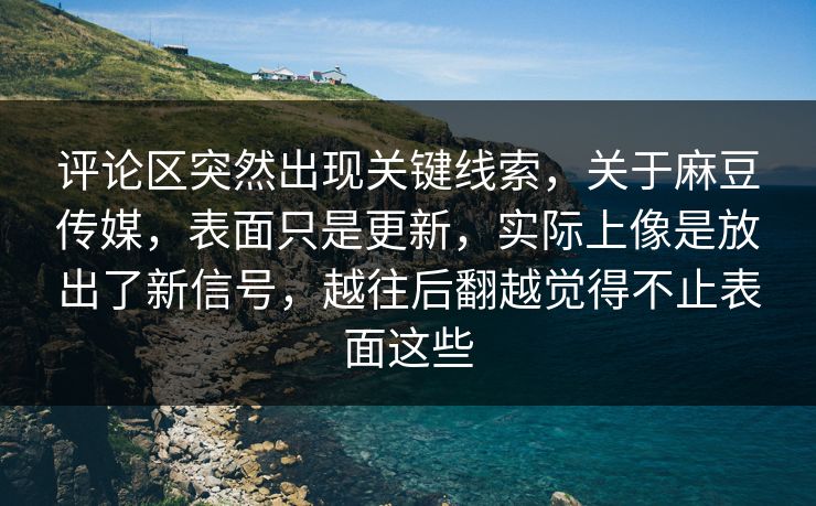 评论区突然出现关键线索，关于麻豆传媒，表面只是更新，实际上像是放出了新信号，越往后翻越觉得不止表面这些