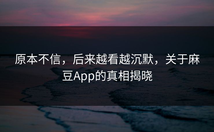 原本不信，后来越看越沉默，关于麻豆App的真相揭晓