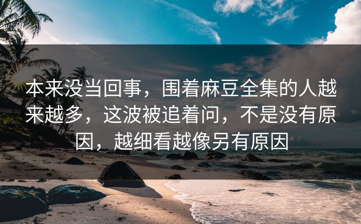 本来没当回事，围着麻豆全集的人越来越多，这波被追着问，不是没有原因，越细看越像另有原因