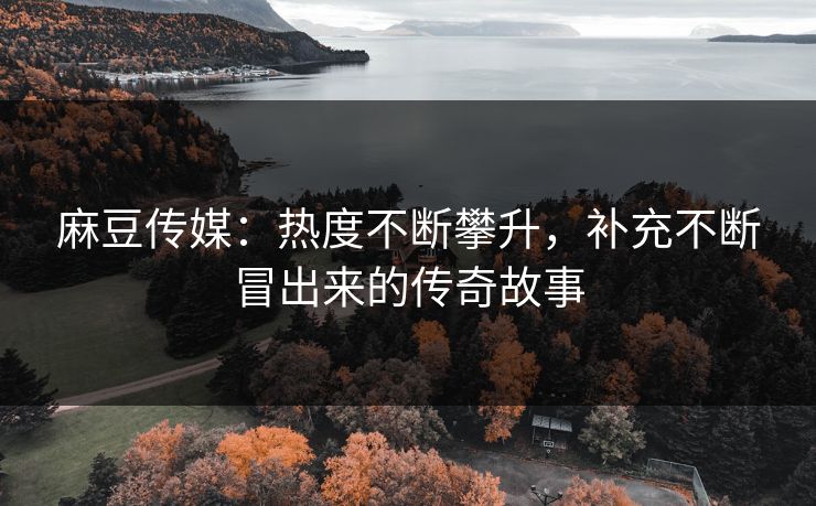 麻豆传媒：热度不断攀升，补充不断冒出来的传奇故事