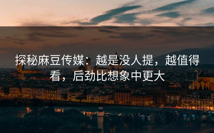 探秘麻豆传媒：越是没人提，越值得看，后劲比想象中更大