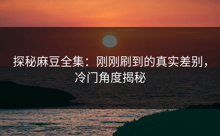 探秘麻豆全集：刚刚刷到的真实差别，冷门角度揭秘