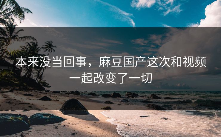 本来没当回事，麻豆国产这次和视频一起改变了一切