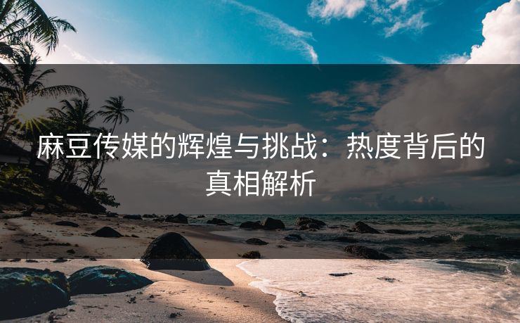 麻豆传媒的辉煌与挑战：热度背后的真相解析