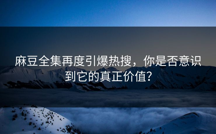 麻豆全集再度引爆热搜，你是否意识到它的真正价值？