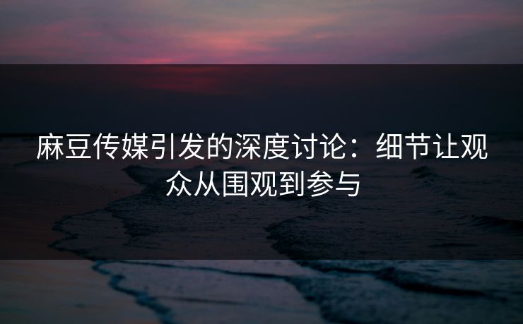 麻豆传媒引发的深度讨论：细节让观众从围观到参与
