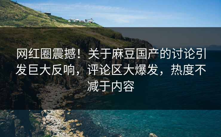 网红圈震撼！关于麻豆国产的讨论引发巨大反响，评论区大爆发，热度不减于内容