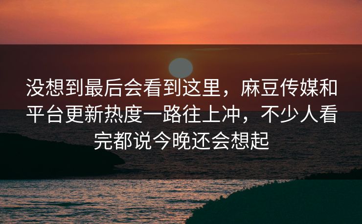 没想到最后会看到这里，麻豆传媒和平台更新热度一路往上冲，不少人看完都说今晚还会想起