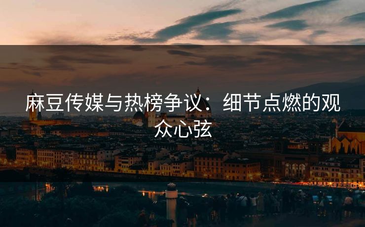 麻豆传媒与热榜争议：细节点燃的观众心弦