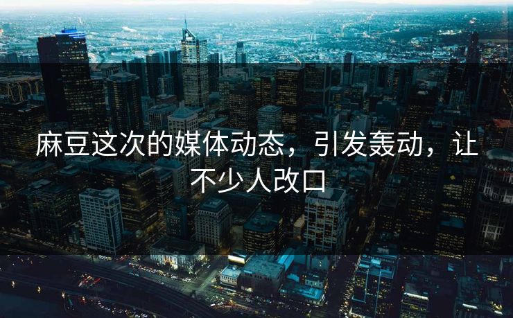 麻豆这次的媒体动态，引发轰动，让不少人改口