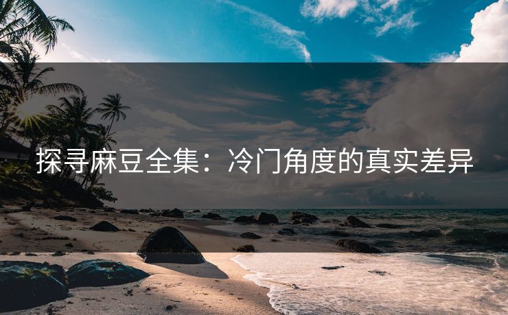 探寻麻豆全集：冷门角度的真实差异