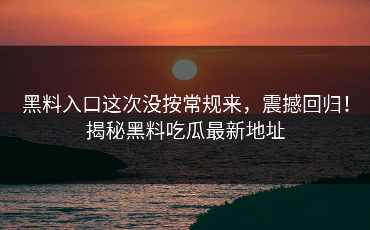 黑料入口这次没按常规来，震撼回归！揭秘黑料吃瓜最新地址