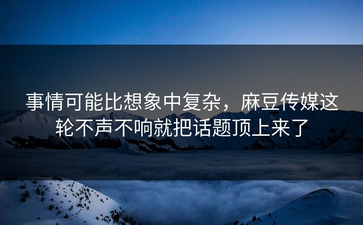 事情可能比想象中复杂，麻豆传媒这轮不声不响就把话题顶上来了