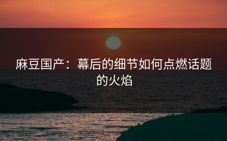麻豆国产：幕后的细节如何点燃话题的火焰