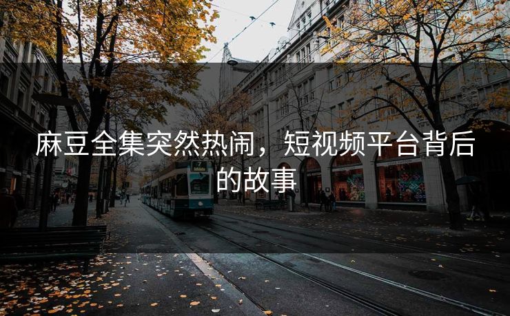 麻豆全集突然热闹，短视频平台背后的故事