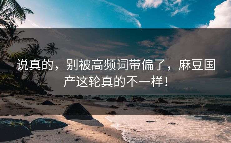 说真的，别被高频词带偏了，麻豆国产这轮真的不一样！