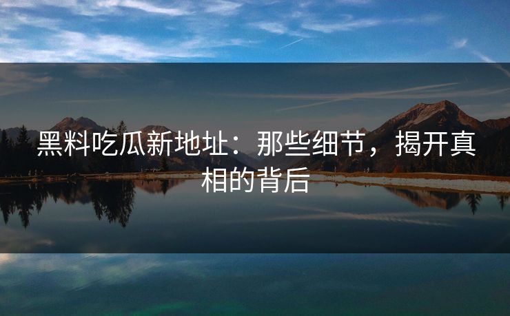 黑料吃瓜新地址：那些细节，揭开真相的背后