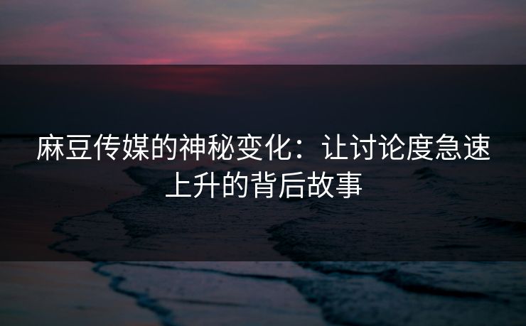 麻豆传媒的神秘变化：让讨论度急速上升的背后故事