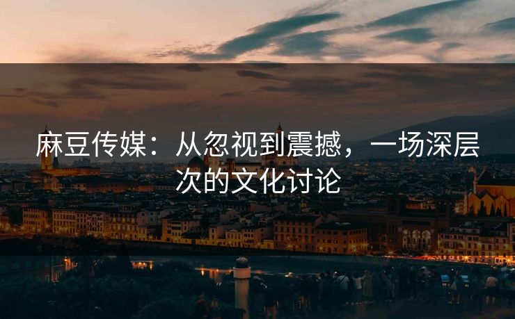 麻豆传媒：从忽视到震撼，一场深层次的文化讨论