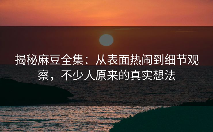 揭秘麻豆全集：从表面热闹到细节观察，不少人原来的真实想法