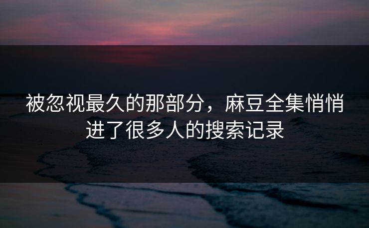 被忽视最久的那部分，麻豆全集悄悄进了很多人的搜索记录