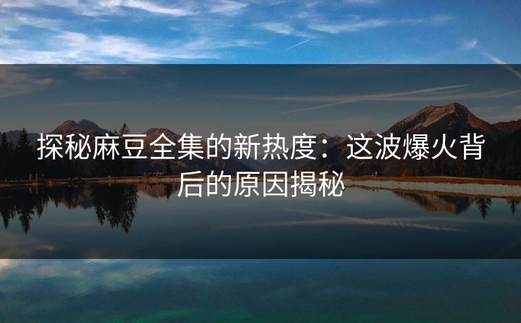探秘麻豆全集的新热度：这波爆火背后的原因揭秘