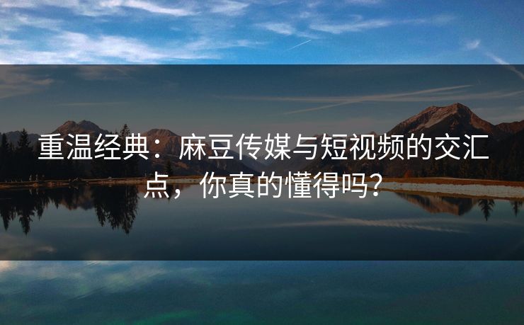 重温经典：麻豆传媒与短视频的交汇点，你真的懂得吗？