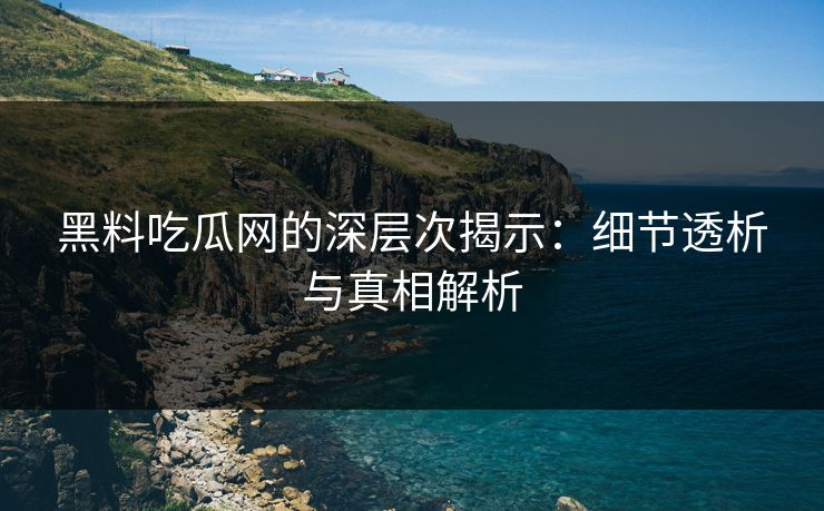 黑料吃瓜网的深层次揭示：细节透析与真相解析
