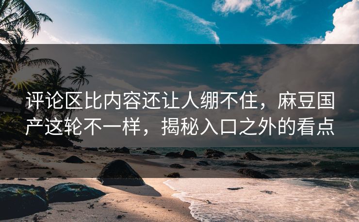 评论区比内容还让人绷不住，麻豆国产这轮不一样，揭秘入口之外的看点
