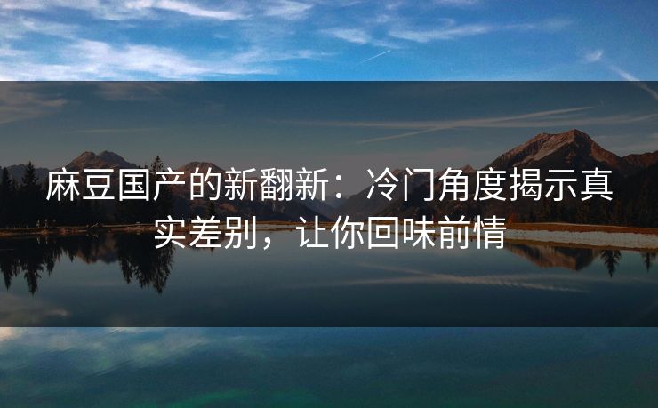 麻豆国产的新翻新：冷门角度揭示真实差别，让你回味前情