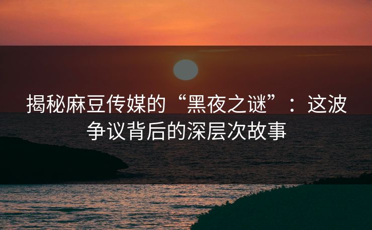 揭秘麻豆传媒的“黑夜之谜”：这波争议背后的深层次故事