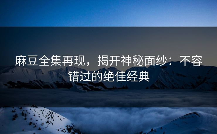 麻豆全集再现，揭开神秘面纱：不容错过的绝佳经典