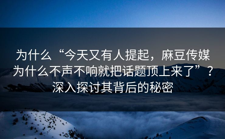 为什么“今天又有人提起，麻豆传媒为什么不声不响就把话题顶上来了”？深入探讨其背后的秘密
