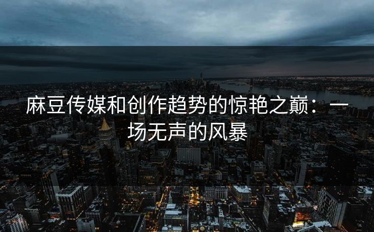 麻豆传媒和创作趋势的惊艳之巅：一场无声的风暴