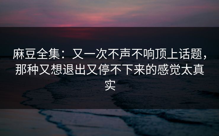麻豆全集：又一次不声不响顶上话题，那种又想退出又停不下来的感觉太真实