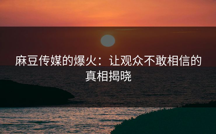 麻豆传媒的爆火:让观众不敢相信的真相揭晓 麻豆传媒的爆火:让观众不敢相信的真相揭晓