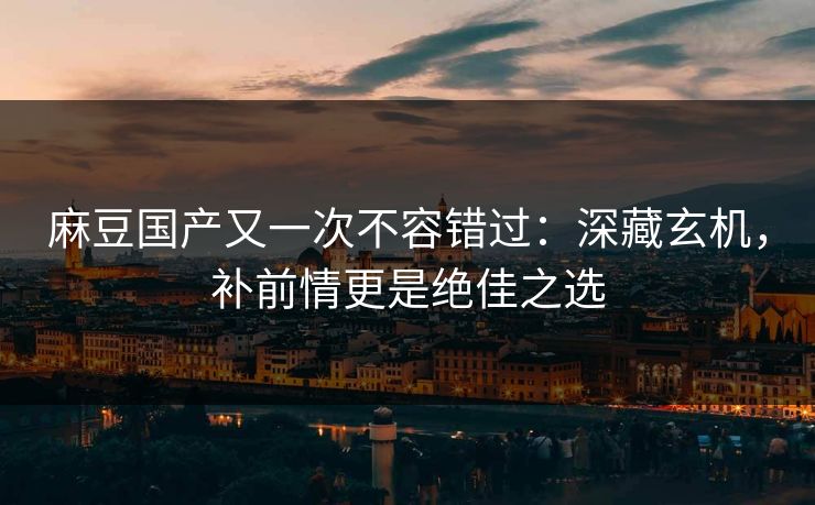 麻豆国产又一次不容错过：深藏玄机，补前情更是绝佳之选