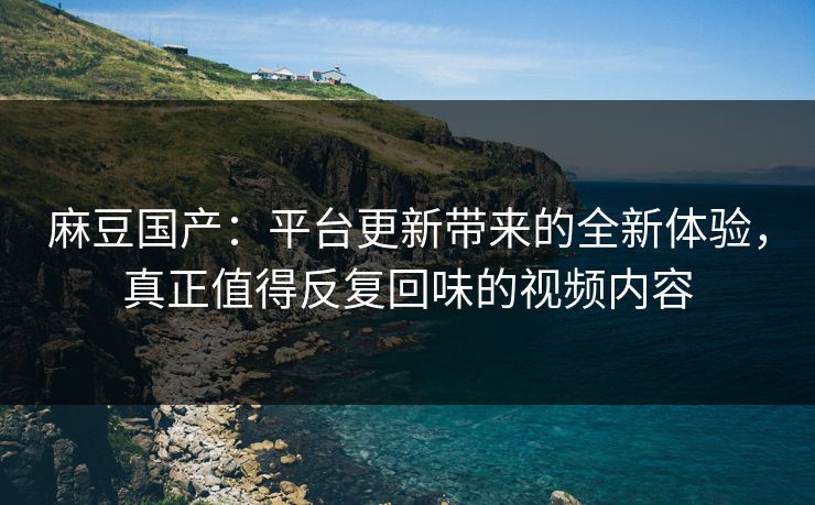 麻豆国产:平台更新带来的全新体验,真正值得反复回味的视频内容 麻豆国产:平台更新带来的全新体验,真正值得反复回味的视频内容