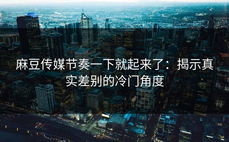 麻豆传媒节奏一下就起来了：揭示真实差别的冷门角度