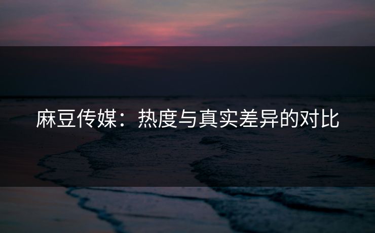 麻豆传媒:热度与真实差异的对比